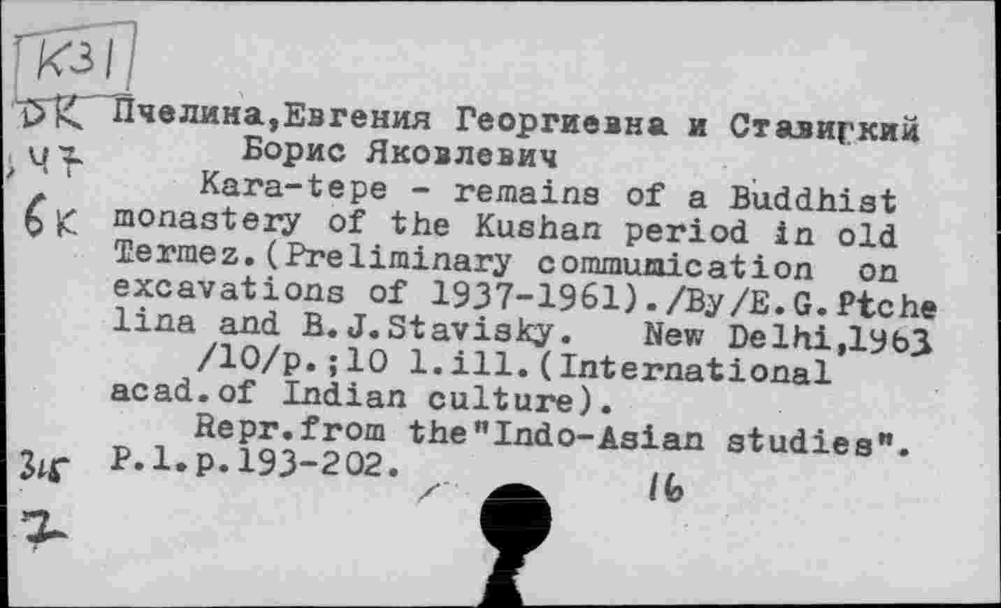 ﻿С* Пчелина,Евгения Георгиевна и Ставиркий их Борис Яковлевич
z 1	Kara-tepe - remains of a Buddhist
V К monastery of the Kushan period in old Termez.(Preliminary commumication on excavations of 1937-1961)./By/Е.G.Piche lina and B. J. Stavisky.	New Delhi,lyb3
!•ill.(International acad.of Indian culture).
P.1.p!193-202.the”Ind0"Asian studies", z	/fe